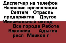 Диспетчер на телефон › Название организации ­ Септем › Отрасль предприятия ­ Другое › Минимальный оклад ­ 23 000 - Все города Работа » Вакансии   . Адыгея респ.,Майкоп г.